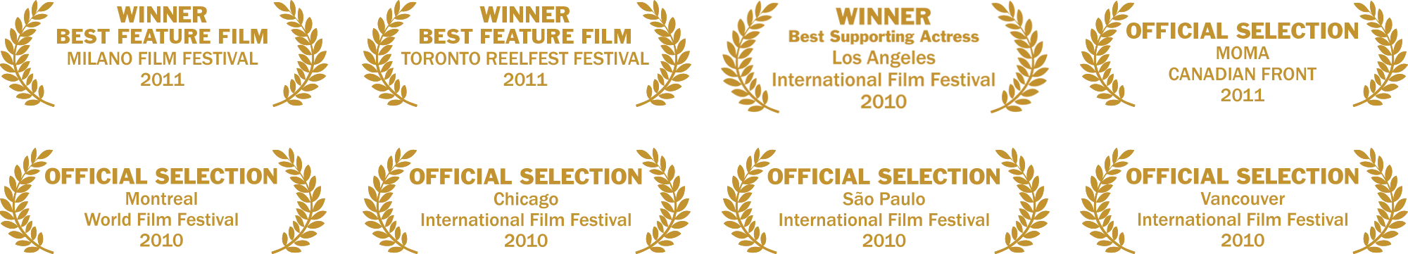 Festival laurels. Winner, Best Feature Film, Milano Film Festival 2011. Winner, Best Feature Film, Toronto Reelfest Festival 2011. Winner, Best Supporting Actress, Los Angeles International Film Festival 2010. Official Selection, MoMA Canadian Front 2011. Official Selection, Montreal World Film Festival 2010. Official Selection, Chicago International Film Festival 2010. Official Selection, São Paulo International Film Festival 2010. Official Selection, Vancouver International Film Festival 2010.